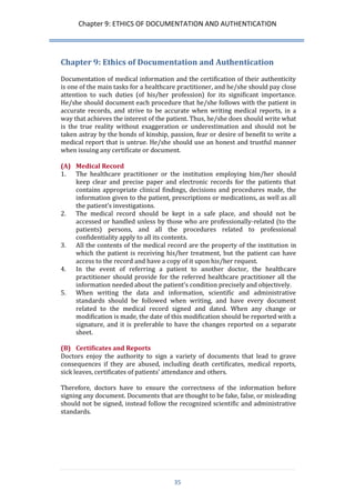 Chapter 9: ETHICS OF DOCUMENTATION AND AUTHENTICATION 
35 
Chapter 9: Ethics of Documentation and Authentication 
Documentation of medical information and the certification of their authenticity is one of the main tasks for a healthcare practitioner, and he/she should pay close attention to such duties (of his/her profession) for its significant importance. He/she should document each procedure that he/she follows with the patient in accurate records, and strive to be accurate when writing medical reports, in a way that achieves the interest of the patient. Thus, he/she does should write what is the true reality without exaggeration or underestimation and should not be taken astray by the bonds of kinship, passion, fear or desire of benefit to write a medical report that is untrue. He/she should use an honest and trustful manner when issuing any certificate or document. 
(A) Medical Record 
1. The healthcare practitioner or the institution employing him/her should keep clear and precise paper and electronic records for the patients that contains appropriate clinical findings, decisions and procedures made, the information given to the patient, prescriptions or medications, as well as all the patient’s investigations. 
2. The medical record should be kept in a safe place, and should not be accessed or handled unless by those who are professionally-related (to the patients) persons, and all the procedures related to professional confidentiality apply to all its contents. 
3. All the contents of the medical record are the property of the institution in which the patient is receiving his/her treatment, but the patient can have access to the record and have a copy of it upon his/her request. 
4. In the event of referring a patient to another doctor, the healthcare practitioner should provide for the referred healthcare practitioner all the information needed about the patient’s condition precisely and objectively. 
5. When writing the data and information, scientific and administrative standards should be followed when writing, and have every document related to the medical record signed and dated. When any change or modification is made, the date of this modification should be reported with a signature, and it is preferable to have the changes reported on a separate sheet. 
(B) Certificates and Reports 
Doctors enjoy the authority to sign a variety of documents that lead to grave consequences if they are abused, including death certificates, medical reports, sick leaves, certificates of patients’ attendance and others. 
Therefore, doctors have to ensure the correctness of the information before signing any document. Documents that are thought to be fake, false, or misleading should not be signed, instead follow the recognized scientific and administrative standards. 
 