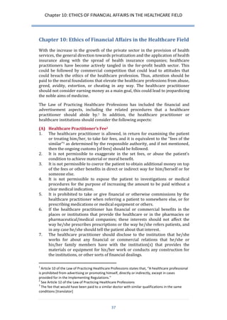 Chapter 10: ETHICS OF FINANCIAL AFFAIRS IN THE HEALTHCARE FIELD 
37 
Chapter 10: Ethics of Financial Affairs in the Healthcare Field 
With the increase in the growth of the private sector in the provision of health services, the general direction towards privatization and the application of health insurance along with the spread of health insurance companies; healthcare practitioners have become actively tangled in the for-profit health sector. This could be followed by commercial competition that could lead to attitudes that could breach the ethics of the healthcare profession. Thus, attention should be paid to the moral foundations that elevate the healthcare professions from abuse, greed, avidity, extortion, or cheating in any way. The healthcare practitioner should not consider earning money as a main goal, this could lead to jeopardizing the noble aims of medicine. 
The Law of Practicing Healthcare Professions has included the financial and advertisement aspects, including the related procedures that a healthcare practitioner should abide by.1 In addition, the healthcare practitioner or healthcare institutions should consider the following aspects: 
(A) Healthcare Practitioner’s Fee2 
1. The healthcare practitioner is allowed, in return for examining the patient or treating him/her, to take fair fees, and it is equivalent to the “fees of the similar”3 as determined by the responsible authority, and if not mentioned, then the ongoing customs [of fees] should be followed. 
2. It is not permissible to exaggerate in the set fees, or abuse the patient’s condition to achieve material or moral benefit. 
3. It is not permissible to coerce the patient to obtain additional money on top of the fees or other benefits in direct or indirect way for him/herself or for someone else. 
4. It is not permissible to expose the patient to investigations or medical procedures for the purpose of increasing the amount to be paid without a clear medical indication. 
5. It is prohibited to take or give financial or otherwise commissions by the healthcare practitioner when referring a patient to somewhere else, or for prescribing medications or medical equipment or others. 
6. If the healthcare practitioner has financial or commercial benefits in the places or institutions that provide the healthcare or in the pharmacies or pharmaceutical/medical companies; these interests should not affect the way he/she prescribes prescriptions or the way he/she refers patients, and in any case he/she should tell the patient about that interest. 
7. The healthcare practitioner should disclose to the institution that he/she works for about any financial or commercial relations that he/she or his/her family members have with the institution(s) that provides the materials or equipment for his/her work or conducts any construction for the institutions, or other sorts of financial dealings. 
1 Article 10 of the Law of Practicing Healthcare Professions states that, “A healthcare professional is prohibited from advertising or promoting himself, directly or indirectly, except in cases provided for in the Implementing Regulations.” 
2 See Article 12 of the Law of Practicing Healthcare Professions 
3 The fee that would have been paid to a similar doctor with similar qualifications in the same conditions [translator]  