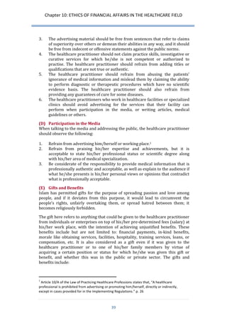 Chapter 10: ETHICS OF FINANCIAL AFFAIRS IN THE HEALTHCARE FIELD 
39 
3. The advertising material should be free from sentences that refer to claims of superiority over others or demean their abilities in any way, and it should be free from indecent or offensive statements against the public norms. 
4. The healthcare practitioner should not claim practice skills, investigative or curative services for which he/she is not competent or authorized to practise. The healthcare practitioner should refrain from adding titles or qualifications that are not true or authentic. 
5. The healthcare practitioner should refrain from abusing the patients’ ignorance of medical information and mislead them by claiming the ability to perform diagnostic or therapeutic procedures which have no scientific evidence basis. The healthcare practitioner should also refrain from providing any guarantees of cure for some diseases. 
6. The healthcare practitioners who work in healthcare facilities or specialized clinics should avoid advertising for the services that their facility can perform when participation in the media, or writing articles, medical guidelines or others. 
(D) Participation in the Media 
When talking to the media and addressing the public, the healthcare practitioner should observe the following: 
1. Refrain from advertising him/herself or working place.1 
2. Refrain from praising his/her expertise and achievements, but it is acceptable to state his/her professional status or scientific degree along with his/her area of medical specialization. 
3. Be considerate of the responsibility to provide medical information that is professionally authentic and acceptable, as well as explain to the audience if what he/she presents is his/her personal views or opinions that contradict what is professionally acceptable. 
(E) Gifts and Benefits 
Islam has permitted gifts for the purpose of spreading passion and love among people, and if it deviates from this purpose, it would lead to circumvent the people’s rights, unfairly overtaking them, or spread hatred between them; it becomes religiously forbidden. 
The gift here refers to anything that could be given to the healthcare practitioner from individuals or enterprises on top of his/her pre-determined fees (salary) at his/her work place, with the intention of achieving unjustified benefits. These benefits include but are not limited to: financial payments, in-kind benefits, morale like obtaining services, facilities, hospitality, training services, loans, or compensation, etc. It is also considered as a gift even if it was given to the healthcare practitioner or to one of his/her family members by virtue of acquiring a certain position or status for which he/she was given this gift or benefit, and whether this was in the public or private sector. The gifts and benefits include: 
1 Article 10/A of the Law of Practicing Healthcare Professions states that, “A healthcare professional is prohibited from advertising or promoting him/herself, directly or indirectly, except in cases provided for in the Implementing Regulations.” p. 26  