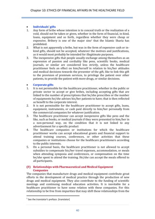 Chapter 10: ETHICS OF FINANCIAL AFFAIRS IN THE HEALTHCARE FIELD 
40 
 Individuals’ gifts 
1. Any form of bribe whose intention is to conceal truth or the realization of a void, should not be taken or given, whether in the form of financial, in-kind, loans, equipment and so forth, regardless whether they were cheap or expensive. Bribery is one of the major sins1 that the Islamic Sharia has prohibited. 
2. What is not apparently a bribe, but was in the form of expensive cash or in- kind gifts, should not be accepted, whatever the motives and justifications, as it would most probably be intended for illegitimate purposes. 
3. The inexpensive gifts that people usually exchange among themselves as an expression of passion and cordiality like pens, scientific books, medical journals, or similar are considered less strictly, unless the healthcare practitioner feels an effect on him/herself in relation to his/her attitudes and medical decisions towards the presenter of the gift, like to link this gift to the provision of premium services, to privilege the patient over other patients, to provide the patient with more drugs, or similar decisions. 
 Corporate gifts 
1. It is not permissible for the healthcare practitioner, whether in the public or private sector to accept or give bribes, including accepting gifts that are linked to the number of prescriptions that he/she prescribes or the number of equipments he/she advises his/her patients to have; that is then reflected as benefit to the corporate interest. 
2. It is not permissible for the healthcare practitioner to accept gifts, loans, equipment, instruments, or cash paid directly to him/her personally from the commercial companies for whatever justification. 
3. The healthcare practitioner can accept inexpensive gifts like pens and the like, such as books, or medical journals if they were presented to him/her in a non-personal way, on the condition that it is not linked to any advertisement for a specific product 
4. The healthcare companies or institutions for which the healthcare practitioner works can accept educational grants and financial support to attend training courses, conferences, or other activities that these companies or institutions choose for the healthcare practitioners according to the public interests. 
5. On a personal basis, the healthcare practitioner is not allowed to accept subsidies to compensate his/her travel expenses, accommodation, or meals when attending symposia and conferences, or compensation on the time he/she spent to attend the training. He/she can accept the meals offered to all participants. 
(F) Relationships with Pharmaceutical and Medical Equipment Companies 
The companies that manufacture drugs and medical equipment contribute great efforts in the development of medical practice through the production of new drugs and medical equipment. They also contribute to the funding of scientific meetings and continuing medical education activities. It is inevitable for a healthcare practitioner to have some relation with these companies. For this relationship to be free from impurities that may shift these relationships from the 
1 See the translator’s preface. *translator+  