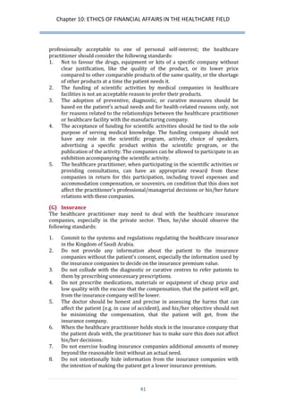 Chapter 10: ETHICS OF FINANCIAL AFFAIRS IN THE HEALTHCARE FIELD 
41 
professionally acceptable to one of personal self-interest; the healthcare practitioner should consider the following standards: 
1. Not to favour the drugs, equipment or kits of a specific company without clear justification, like the quality of the product, or its lower price compared to other comparable products of the same quality, or the shortage of other products at a time the patient needs it. 
2. The funding of scientific activities by medical companies in healthcare facilities is not an acceptable reason to prefer their products. 
3. The adoption of preventive, diagnostic, or curative measures should be based on the patient’s actual needs and for health-related reasons only, not for reasons related to the relationships between the healthcare practitioner or healthcare facility with the manufacturing company. 
4. The acceptance of funding for scientific activities should be tied to the sole purpose of serving medical knowledge. The funding company should not have any role in the scientific program, activity, choice of speakers, advertising a specific product within the scientific program, or the publication of the activity. The companies can be allowed to participate in an exhibition accompanying the scientific activity. 
5. The healthcare practitioner, when participating in the scientific activities or providing consultations, can have an appropriate reward from these companies in return for this participation, including travel expenses and accommodation compensation, or souvenirs, on condition that this does not affect the practitioner’s professional/managerial decisions or his/her future relations with these companies. 
(G) Insurance 
The healthcare practitioner may need to deal with the healthcare insurance companies, especially in the private sector. Then, he/she should observe the following standards: 
1. Commit to the systems and regulations regulating the healthcare insurance in the Kingdom of Saudi Arabia. 
2. Do not provide any information about the patient to the insurance companies without the patient’s consent, especially the information used by the insurance companies to decide on the insurance premium value. 
3. Do not collude with the diagnostic or curative centres to refer patients to them by prescribing unnecessary prescriptions. 
4. Do not prescribe medications, materials or equipment of cheap price and low quality with the excuse that the compensation, that the patient will get, from the insurance company will be lower. 
5. The doctor should be honest and precise in assessing the harms that can affect the patient (e.g. in case of accident), and his/her objective should not be minimizing the compensation, that the patient will get, from the insurance company. 
6. When the healthcare practitioner holds stock in the insurance company that the patient deals with, the practitioner has to make sure this does not affect his/her decisions. 
7. Do not exercise loading insurance companies additional amounts of money beyond the reasonable limit without an actual need. 
8. Do not intentionally hide information from the insurance companies with the intention of making the patient get a lower insurance premium.  