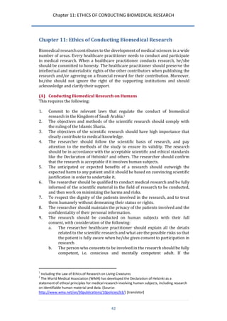 Chapter 11: ETHICS OF CONDUCTING BIOMEDICAL RESEARCH 
42 
Chapter 11: Ethics of Conducting Biomedical Research 
Biomedical research contributes to the development of medical sciences in a wide number of areas. Every healthcare practitioner needs to conduct and participate in medical research. When a healthcare practitioner conducts research, he/she should be committed to honesty. The healthcare practitioner should preserve the intellectual and materialistic rights of the other contributors when publishing the research and/or agreeing on a financial reward for their contribution. Moreover, he/she should not ignore the right of the supporting institutions and should acknowledge and clarify their support. 
(A) Conducting Biomedical Research on Humans 
This requires the following: 
1. Commit to the relevant laws that regulate the conduct of biomedical research in the Kingdom of Saudi Arabia.1 
2. The objectives and methods of the scientific research should comply with the ruling of the Islamic Sharia. 
3. The objectives of the scientific research should have high importance that clearly contribute to medical knowledge. 
4. The researcher should follow the scientific basis of research, and pay attention to the methods of the study to ensure its validity. The research should be in accordance with the acceptable scientific and ethical standards like the Declaration of Helsinki2 and others. The researcher should confirm that the research is acceptable if it involves human subjects. 
5. The anticipated or expected benefits of a research should outweigh the expected harm to any patient and it should be based on convincing scientific justification in order to undertake it. 
6. The researcher should be qualified to conduct medical research and be fully informed of the scientific material in the field of research to be conducted, and then work on minimizing the harms and risks. 
7. To respect the dignity of the patients involved in the research, and to treat them humanely without demeaning their status or rights. 
8. The researcher should maintain the privacy of the patients involved and the confidentiality of their personal information. 
9. The research should be conducted on human subjects with their full consent, with consideration of the following: 
a. The researcher healthcare practitioner should explain all the details related to the scientific research and what are the possible risks so that the patient is fully aware when he/she gives consent to participation in research 
b. The person who consents to be involved in the research should be fully competent, i.e. conscious and mentally competent adult. If the 
1 Including the Law of Ethics of Research on Living Creatures 
2 The World Medical Association (WMA) has developed the Declaration of Helsinki as a statement of ethical principles for medical research involving human subjects, including research on identifiable human material and data. (Source: http://www.wma.net/en/30publications/10policies/b3/) [translator]  