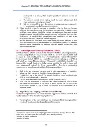 Chapter 11: ETHICS OF CONDUCTING BIOMEDICAL RESEARCH 
43 
participant is a minor, then his/her guardian’s consent should be obtained. 
c. The consent should be in writing in all the cases of research that involves interventional procedures.1 
d. It is not permissible to have the consent by using pressure, coercion, or by abusing their need of money or treatment. 
10. When medical research involves a procedure that is done on human subjects, for example surgical operations or interventional procedures, the healthcare practitioner should be trained on performing these procedures on experimental animals before conducting them on humans until his/her skills meet the needed skills to perform such procedures, as well as to practise his/her best care while conducting them. 
11. Obtain permission from the authorities concerned with research in the healthcare sector that he/her works for or conducts the research in, like the medical ethics committee in research centres, health institutions, and medical departments. 
(B) Conducting Research and Experiments on Animals 
Islam has ordered pity on animals. It has been reported that Allah's Apostle said, "A woman was put in Hell because of a cat which she had kept locked until it died of hunger, she neither fed it, nor did she set it free to eat the vermin of the earth."2 The messenger of Allah (PBUH) has ordered kindness in everything, as he (PBUH) said, “Allah has ordered kindness in everything, so if you kill, kill well, and if you slaughter [the sheep], slaughter well, by making sure that the knife is sharp, and your slaughtered animal is lying comfortably”.3 Therefore, conducting experiments on animals should fulfil the following conditions: 
1. Shall be for an important purpose on which the development of medicine relies, and the experiment should be designed in a proper way. 
2. Provide full care to the animal. The animal should not be tortured and pain shall be avoided as much as possible. 
3. The purpose of the experiment should not be for mere frivolity. 
4. Shall take the permission to undertake such experiments on animals from the concerned authorities in the sector in which he/she (i.e. the healthcare practitioner) works in, for example the medical ethics committee of a research centre. 
(C) Regulations for Accepting Scientific Research Grants 
The healthcare practitioner can accept financial support for medical research that he/she conducts within the following regulations: 
1. The acceptance of the support should not be attached to issues against the previously mentioned standards of scientific research. 
1 Interventional procedures is any investigating procedure that aims at changing the state of the patient or the research subject, then observe the effect of such procedure 
2 Reported by Bukhari and Muslim 
3 Reported by Muslim  