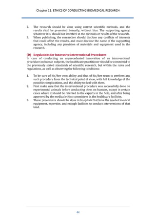 Chapter 11: ETHICS OF CONDUCTING BIOMEDICAL RESEARCH 
44 
2. The research should be done using correct scientific methods, and the results shall be presented honestly, without bias. The supporting agency, whatever it is, should not interfere in the methods or results of the research. 
3. When publishing, the researcher should disclose any conflicts of interests that could affect the results, and must disclose the name of the supporting agency, including any provision of materials and equipment used in the research. 
(D) Regulations for Innovative Interventional Procedures 
In case of conducting an unprecedented innovation of an interventional procedure on human subjects, the healthcare practitioner should be committed to the previously stated standards of scientific research, but within the rules and regulations, as well as observing the following conditions: 
1. To be sure of his/her own ability and that of his/her team to perform any such procedure from the technical point of view, with full knowledge of the possible complications, and the ability to deal with them. 
2. First make sure that the interventional procedure was successfully done on experimental animals before conducting them on humans, except in certain cases where it should be referred to the experts in the field, and after being approved by the medical ethics committees in the healthcare facilities. 
3. These procedures should be done in hospitals that have the needed medical equipment, expertise, and enough facilities to conduct interventions of that kind. 
 