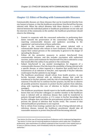 Chapter 12: ETHICS OF DEALING WITH COMMUNICABLE DISEASES 
45 
Chapter 12: Ethics of Dealing with Communicable Diseases 
Communicable diseases are those diseases that can be transferred directly from one human to human, or that the healthcare practitioner him/herself has become infected with. When the ethical dilemma with these diseases is a conflict of interest between the individual patient or healthcare practitioner on one side and the interests of the community on the another; the healthcare practitioner should observe the following: 
1. Commit to cooperate with the concerned authorities in performing their duties towards the preservation of the community’s health, including reporting communicable diseases and epidemics according to the regulations1 and instructions of these authorities. 
2. Report to the concerned authorities any patient infected with a communicable disease who refuses to have treatment, if their refusal may expose their contact persons or the community in general to the danger of spreading the disease.2 
3. Follow all the protective measures to protect him/herself from communicable diseases, and this includes vaccination with authorized vaccines, and to seek treatment for him/herself if he/she is infected in a way that would affect the safety of any patient or the community. 
4. Subject him/herself to any needed investigations for diagnosis of a communicable diseases if he/she knew the possibility of being infected with a specific disease, or when exposed to a situation that would lead to the transmission of an infection to him/her, and especially if his/her infection could expose his/her patients to any danger. 
5. The healthcare practitioner should refrain from health practice, in case he/she becomes infected with an infectious disease that could be transferred to his/her patients, until the risk of transmitting the diseases is removed. If he/she has to continue his/her practice, he/she has to observe all possible protective measures to protect his/her patients from infection, along with reporting this case of infection to his/her reference (line manager). 
6. The healthcare practitioner should report to the health authorities if he/she knows that one of his/her colleagues or another member in the healthcare team is infected with an infectious disease that could be transferred to patients through health practice, or if it comes to his/her knowledge that his/her colleague does not follow the precautionary protective measures to prevent the spread of infection that he/she treats. The consent of that infected healthcare practitioner is not required. 
7. Not to refrain from treating a patient due to risk of being infected with an infectious disease, instead the healthcare practitioner should take all reasonable measures to protect him/herself from becoming infected. 
1 See Article 19 of the Law of Practicing Healthcare Professions and its Implementing Regulations 
2 See Article 11 of the Law of Practicing Healthcare Professions which states that “A healthcare professional, upon examination of a patient suspected to have incurred a crime-related injury or to have an infectious disease, shall immediately notify the competent security and health authorities.”  