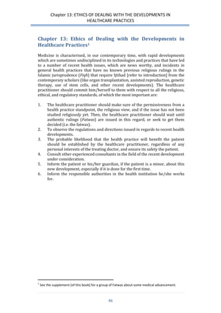 Chapter 13: ETHICS OF DEALING WITH THE DEVELOPMENTS IN 
HEALTHCARE PRACTICES 
46 
Chapter 13: Ethics of Dealing with the Developments in Healthcare Practices1 
Medicine is characterised, in our contemporary time, with rapid developments which are sometimes undisciplined in its technologies and practices that have led to a number of recent health issues, which are news worthy, and incidents in general health practices that have no known previous religious rulings in the Islamic jurisprudence (Fiqh) that require Ijtihad [refer to introduction] from the contemporary scholars (like organ transplantation, assisted reproduction, genetic therapy, use of stem cells, and other recent developments). The healthcare practitioner should commit him/herself to them with respect to all the religious, ethical, and regulatory standards, of which the most important are: 
1. The healthcare practitioner should make sure of the permissiveness from a health practice standpoint, the religious view, and if the issue has not been studied religiously yet. Then, the healthcare practitioner should wait until authentic rulings (Fatwas) are issued in this regard, or seek to get them decided (i.e. the fatwas). 
2. To observe the regulations and directions issued in regards to recent health developments. 
3. The probable likelihood that the health practice will benefit the patient should be established by the healthcare practitioner, regardless of any personal interests of the treating doctor, and ensure its safety the patient. 
4. Consult other experienced consultants in the field of the recent development under consideration. 
5. Inform the patient or his/her guardian, if the patient is a minor, about this new development, especially if it is done for the first time. 
6. Inform the responsible authorities in the health institution he/she works for. 
1 See the supplement [of this book] for a group of Fatwas about some medical advancement.  