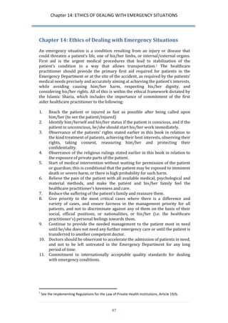 Chapter 14: ETHICS OF DEALING WITH EMERGENCY SITUATIONS 
47 
Chapter 14: Ethics of Dealing with Emergency Situations 
An emergency situation is a condition resulting from an injury or disease that could threaten a patient’s life, one of his/her limbs, or internal/external organs. First aid is the urgent medical procedures that lead to stabilization of the patient’s condition in a way that allows transportation.1 The healthcare practitioner should provide the primary first aid required for patients in the Emergency Department or at the site of the accident, as required by the patients’ medical needs precisely and accurately aiming at achieving the patient’s interests, while avoiding causing him/her harm, respecting his/her dignity, and considering his/her rights. All of this is within the ethical framework dictated by the Islamic Sharia, which includes the importance of commitment of the first aider healthcare practitioner to the following: 
1. Reach the patient or injured as fast as possible after being called upon him/her (to see the patient/injured) 
2. Identify him/herself and his/her status if the patient is conscious, and if the patient in unconscious, he/she should start his/her work immediately. 
3. Observance of the patients’ rights stated earlier in this book in relation to the kind treatment of patients, achieving their best interests, observing their rights, taking consent, reassuring him/her and protecting their confidentiality. 
4. Observance of the religious rulings stated earlier in this book in relation to the exposure of private parts of the patient. 
5. Start of medical intervention without waiting for permission of the patient or guardian; this is conditional that the patient may be exposed to imminent death or severe harm, or there is high probability for such harm. 
6. Relieve the pain of the patient with all available medical, psychological and material methods, and make the patient and his/her family feel the healthcare practitioner’s keenness and care. 
7. Reduce the suffering of the patient’s family and reassure them. 
8. Give priority to the most critical cases where there is a difference and variety of cases, and ensure fairness in the management priority for all patients, and not to discriminate against any of them on the basis of their social, official positions, or nationalities, or his/her (i.e. the healthcare practitioner’s) personal feelings towards them. 
9. Continue to provide the needed management to the patient most in need until he/she does not need any further emergency care or until the patient is transferred to another competent doctor. 
10. Doctors should be observant to accelerate the admission of patients in need, and not to be left untreated in the Emergency Department for any long period of time. 
11. Commitment to internationally acceptable quality standards for dealing with emergency conditions. 
1 See the Implementing Regulations for the Law of Private Health Institutions, Article 19/b.  