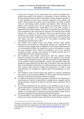 Chapter 15: ETHICS OF DEALING WITH LIFE-THREATENING AND 
INCURABLE DISEASES 
49 
should not be exposed to any intervention that would be probably more harmful than useful to the patient or community. In these conditions, the decision should be made by three consultants or more, whenever possible. It is also important to have these decisions explained to the patient and his/her family whenever possible. And if the patient or his/her relatives insist on performing specific medical interventions (like referring the patient to an intensive care unit or giving full parenteral nutrition or performing cardiopulmonary resuscitation, etc.), and their opinion is opposed by the medical opinion of the three consultants, then the decision to be considered is that of the doctors. However, the medical doctor should observe the condition of the patient’s family and approach them with sensitivity and always be kind to them, in addition to considering their morals with any further explanation of the dimensions of the decision that was taken, and that it is the best for the patient according what contemporary medicine has to offer. 
7. The medical team should respect the patient, however their patient deteriorates, and provide the appropriate medical care suitable for the condition without exaggeration or negligence. The feeling of hopelessness of a cure should not decrease the frequency of visits to the patient, or reduce the care provided. There should be continuous care of the patient’s cleanliness, proper nursing, and provision of suitable feeding even if it would require less usual routes for nutrition. 
8. The healthcare team should communicate with the patient’s family, whenever possible, and allow them access to the patient to the greatest possible extent, and always observe the effect of any life-threatening disease on the patient’s family psychologically, socially, and spiritually. They [the healthcare team] should also do their best in caring for them and allowing them to be debriefed of what they are suffering because of the condition of their relative. Help should be sought from whosoever can help in that communication, for example the religious guide, the psychologist, or social worker. 
9. The healthcare team should instruct the patient to continue performing their prayers, even if it may be difficult for them to have the full cleanliness (Tahara)1, and remind them of that, whenever needed. 
10. It a right for the patient or his/her guardian, if the patient is incompetent, to take decisions to ask for having his/her treating doctor changed, and the health institution should do its best to meet this request whenever this is possible. 
11. It is strictly prohibited for any member of the healthcare team to help a patient take his/her own life by being given high doses of any drug, or teach the patient how to administer it, which is known as physician-assisted suicide, or to participate in euthanasia, through injecting a lethal drug or otherwise, regardless of the pain and suffering of the patient. 
12. It is permissible to use powerful analgesics like opioids and pain-relieving drugs, even if they sometimes have side-effects on the intellect, and this is 
1 Muslims are required to be in a state of cleanliness (Tahara), which refers to a state of purity of one’s body and clothes from impurities like urine, faeces, blood, seminal fluids, etc. More on the concept of Tahara can be found here: http://www.thewaytotruth.org/pillars/tahara.html [translator]  