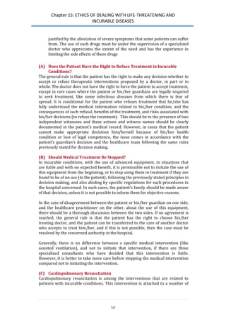 Chapter 15: ETHICS OF DEALING WITH LIFE-THREATENING AND 
INCURABLE DISEASES 
50 
justified by the alleviation of severe symptoms that some patients can suffer from. The use of such drugs must be under the supervision of a specialized doctor who appreciates the extent of the need and has the experience in limiting the side effects of these drugs 
(A) Does the Patient Have the Right to Refuse Treatment in Incurable Conditions? 
The general rule is that the patient has the right to make any decision whether to accept or refuse therapeutic interventions proposed by a doctor, in part or in whole. The doctor does not have the right to force the patient to accept treatment, except in rare cases where the patient or his/her guardians are legally required to seek treatment, like some infectious diseases from which there is fear of spread. It is conditional for the patient who refuses treatment that he/she has fully understood the medical information related to his/her condition, and the consequences of such refusal, benefits of the treatment, and risks associated with his/her decisions (to refuse the treatment). This should be in the presence of two independent witnesses and these actions and witness names should be clearly documented in the patient’s medical record. However, in cases that the patient cannot make appropriate decisions him/herself because of his/her health condition or loss of legal competence, the issue comes in accordance with the patient’s guardian’s decision and the healthcare team following the same rules previously stated for decision making. 
(B) Should Medical Treatment Be Stopped? 
In incurable conditions, with the use of advanced equipment, in situations that are futile and with no expected benefit, it is permissible not to initiate the use of this equipment from the beginning, or to stop using them in treatment if they are found to be of no use (to the patient); following the previously stated principles in decision making, and also abiding by specific regulations for such procedures in the hospital concerned. In such cases, the patient’s family should be made aware of that decision, unless it is not possible to inform them for objective reasons. 
In the case of disagreement between the patient or his/her guardian on one side, and the healthcare practitioner on the other, about the use of this equipment, there should be a thorough discussion between the two sides. If no agreement is reached, the general rule is that the patient has the right to choose his/her treating doctor, and the patient can be transferred to the care of another doctor who accepts to treat him/her, and if this is not possible, then the case must be resolved by the concerned authority in the hospital. 
Generally, there is no difference between a specific medical intervention (like assisted ventilation), and not to initiate that intervention, if there are three specialized consultants who have decided that this intervention is futile. However, it is better to take more care before stopping the medical intervention compared not to initiating the intervention. 
(C) Cardiopulmonary Resuscitation 
Cardiopulmonary resuscitation is among the interventions that are related to patients with incurable conditions. This intervention is attached to a number of  