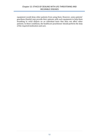 Chapter 15: ETHICS OF DEALING WITH LIFE-THREATENING AND 
INCURABLE DISEASES 
52 
equipment would deny other patients from using them. However, some patients’ guardians (family) may provide their patients with such equipment to help them breathing or renal dialysis on an individual basis that does not affect other patients. In these conditions, the healthcare practitioner should perform the duty of the required medication and care. 
 