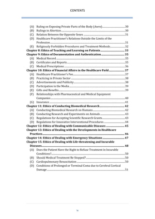 CONTENTS 
iv 
(A) Ruling on Exposing Private Parts of the Body (Awra)..................................... 30 
(B) Rulings in Abortion ....................................................................................................... 30 
(C) Relation Between the Opposite Sexes ................................................................... 31 
(D) Healthcare Practitioner’s Relations Outside the Limits of the Profession ......................................................................................................................... 31 
(E) Religiously Forbidden Procedures and Treatment Methods........................ 32 
Chapter 8: Ethics of Teaching and Learning on Patients .................................. 33 
Chapter 9: Ethics of Documentation and Authentication ................................. 35 
(A) Medical Record ............................................................................................................... 35 
(B) Certificates and Reports .............................................................................................. 35 
(C) Medical Prescriptions .................................................................................................. 36 
Chapter 10: Ethics of Financial Affairs in the Healthcare Field ...................... 37 
(A) Healthcare Practitioner’s Fee .................................................................................... 37 
(B) Practicing in Private Sector ....................................................................................... 38 
(C) Advertisements and Publicity ................................................................................... 38 
(D) Participation in the Media .......................................................................................... 39 
(E) Gifts and Benefits ........................................................................................................... 39 
(F) Relationships with Pharmaceutical and Medical Equipment Companies ........................................................................................................................ 40 
(G) Insurance .......................................................................................................................... 41 
Chapter 11: Ethics of Conducting Biomedical Research ................................... 42 
(A) Conducting Biomedical Research on Humans .................................................... 42 
(B) Conducting Research and Experiments on Animals ........................................ 43 
(C) Regulations for Accepting Scientific Research Grants..................................... 43 
(D) Regulations for Innovative Interventional Procedures .................................. 44 
Chapter 12: Ethics of Dealing with Communicable Diseases .......................... 45 
Chapter 13: Ethics of Dealing with the Developments in Healthcare Practices .................................................................................................................... 46 
Chapter 14: Ethics of Dealing with Emergency Situations ............................... 47 
Chapter 15: Ethics of Dealing with Life-threatening and Incurable Diseases ..................................................................................................................... 48 
(A) Does the Patient Have the Right to Refuse Treatment in Incurable Conditions? ....................................................................................................................... 50 
(B) Should Medical Treatment Be Stopped? ............................................................... 50 
(C) Cardiopulmonary Resuscitation .............................................................................. 50 
(D) Conditions of Prolonged or Terminal Coma due to Cerebral Cortical Damage .............................................................................................................................. 51  