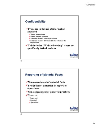 5/14/2020
21
Confidentiality
Prudence in the use of information
acquired
Not for personal gain
Not for the gain of others
Not in any manner contrary to the law
Not in any manner detrimental to the welfare of the
organization
This includes "Whistle-blowing" where not
specifically tasked to do so
41
Reporting of Material Facts
Non-concealment of material facts
Prevention of distortion of reports of
operations
Non-concealment of unlawful practices
Material
Important
Essential
Non-trivial
42
41
42
 