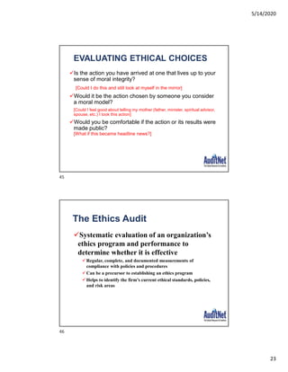 5/14/2020
23
EVALUATING ETHICAL CHOICES
Is the action you have arrived at one that lives up to your
sense of moral integrity?
[Could I do this and still look at myself in the mirror]
Would it be the action chosen by someone you consider
a moral model?
[Could I feel good about telling my mother (father, minister, spiritual advisor,
spouse, etc.) I took this action]
Would you be comfortable if the action or its results were
made public?
[What if this became headline news?]
The Ethics Audit
Systematic evaluation of an organization’s
ethics program and performance to
determine whether it is effective
Regular, complete, and documented measurements of
compliance with policies and procedures
Can be a precursor to establishing an ethics program
Helps to identify the firm’s current ethical standards, policies,
and risk areas
45
46
 