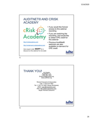 5/14/2020
26
AUDITNET® AND CRISK
ACADEMY
• If you would like forever
access to this webinar
recording
• If you are watching the
recording, and would like
to obtain CPE credit for
this webinar
• Previous AuditNet®
webinars are also
available on-demand for
CPE credit
http://criskacademy.com
http://ondemand.criskacademy.com
Use coupon code: 50OFF for a
discount on this webinar for one week
THANK YOU! Jim Kaplan
AuditNet® LLC
1-800-385-1625
Email:info@auditnet.org
www.auditnet.org
Richard Cascarino & Associates
Cell: +1 970 819 7963
Tel +1 303 747 6087 (Skype Worldwide)
eMail: rcasc@rcascarino.com
Web: http://www.rcascarino.com
Skype: Richard.Cascarino
51
52
 
