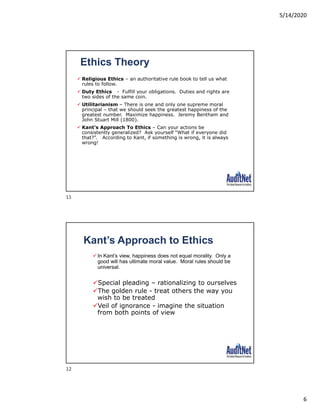 5/14/2020
6
Ethics Theory
 Religious Ethics – an authoritative rule book to tell us what
rules to follow.
 Duty Ethics - Fulfill your obligations. Duties and rights are
two sides of the same coin.
 Utilitarianism – There is one and only one supreme moral
principal – that we should seek the greatest happiness of the
greatest number. Maximize happiness. Jeremy Bentham and
John Stuart Mill (1800).
 Kant’s Approach To Ethics – Can your actions be
consistently generalized? Ask yourself “What if everyone did
that?”. According to Kant, if something is wrong, it is always
wrong!
In Kant’s view, happiness does not equal morality. Only a
good will has ultimate moral value. Moral rules should be
universal.
Special pleading – rationalizing to ourselves
The golden rule - treat others the way you
wish to be treated
Veil of ignorance - imagine the situation
from both points of view
Kant’s Approach to Ethics
11
12
 