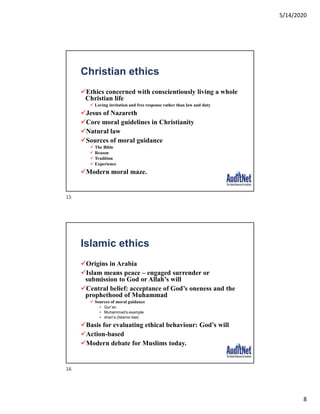 5/14/2020
8
Christian ethics
Ethics concerned with conscientiously living a whole
Christian life
 Loving invitation and free response rather than law and duty
Jesus of Nazareth
Core moral guidelines in Christianity
Natural law
Sources of moral guidance
 The Bible
 Reason
 Tradition
 Experience
Modern moral maze.
Islamic ethics
Origins in Arabia
Islam means peace – engaged surrender or
submission to God or Allah’s will
Central belief: acceptance of God’s oneness and the
prophethood of Muhammad
 Sources of moral guidance
• Qur’an
• Muhammad’s example
• shari’a (Islamic law)
Basis for evaluating ethical behaviour: God’s will
Action-based
Modern debate for Muslims today.
15
16
 