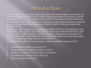 Lawyers’ use of cloud computing is growing as the technology becomes safer, the
cost-effectiveness becomes more evident, internal productivity increases, and the
need to provide a variety of legal services delivery becomes a market imperative.
The questions have arisen: the use of technology raises ethical questions related to
how lawyers go about choosing cloud vendors, and how they are using cloud
products chose.
In 2009, the ABA formed a new commission, Ethics 20/20, to investigate just that.
As a result, although very few changes have been made to the Model Rules, draft
opinions, issue papers seeking comments and their replies have emerged from
both the ABA and various state bar associations that address how the rules apply
to cloud computing as they are currently written.
The Model Rules that have come under scrutiny and will be discussed are:

   Confidentiality: Rules 1.6(a) and 1.15
   Competence and Diligence: Rules 1.1 and 1.3
   Duties to Prospective Clients: Rules 1.18 and 1.2
   Unauthorized Practice of Law: Rule 5.5
   Duty to Supervise: Rule 5.3
 