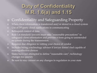    Confidentiality and Safeguarding Property
   When client information is transferred and/or stored in a cloud system
   Use of 3rd-party cloud applications in communicating
   Relinquish control of data
   Rule 1.6 standard: lawyers must take “reasonable precautions” to
    safeguard client information and prevent it from going to unintended
    recipients during the transmission.
   Requires due diligence in vetting your choice of vendor
   Includes hiring a technology advisor if lawyer doesn’t feel capable of
    making effective choices
   States have not attempted to define “reasonable care”; technology
    changes too quickly
   Be sure to stay current on any changes in regulation in your state
 