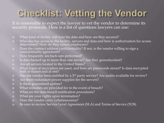 It is reasonable to expect the lawyer to vet the vendor to determine its
security protocols. Here is a list of questions lawyers can use:

   What kind of facility will host the data and how are they secured?
   Who else has access to the facility, servers and data and how is authorization for access
    determined? How do they screen employees?
   Does the contract address confidentiality? If not, is the vendor willing to sign a
    confidentiality agreement?
   How frequently are back-ups performed?
   Is data backed up to more than one server? Are they georedundant?
   Are all servers located in the United States?
   What types of encryption are used, and how are passwords stored? Is data encrypted
    both in transit and at rest?
   Has the vendor been certified by a 3rd party service? Are audits available for review?
   Are there redundant power supplies for the servers?
   Is there guaranteed uptime?
   What remedies are provided for in the event of breach?
   What are the data breach notification procedures?
   What are your rights upon termination?
   Does the vendor carry cyberinsurance?
   Be sure to review Service Level Agreement (SLA) and Terms of Service (TOS)
 