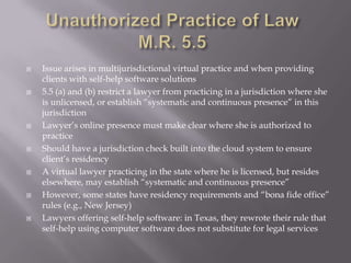    Issue arises in multijurisdictional virtual practice and when providing
    clients with self-help software solutions
   5.5 (a) and (b) restrict a lawyer from practicing in a jurisdiction where she
    is unlicensed, or establish “systematic and continuous presence” in this
    jurisdiction
   Lawyer’s online presence must make clear where she is authorized to
    practice
   Should have a jurisdiction check built into the cloud system to ensure
    client’s residency
   A virtual lawyer practicing in the state where he is licensed, but resides
    elsewhere, may establish “systematic and continuous presence”
   However, some states have residency requirements and “bona fide office”
    rules (e.g., New Jersey)
   Lawyers offering self-help software: in Texas, they rewrote their rule that
    self-help using computer software does not substitute for legal services
 
