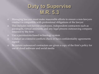    Managing lawyers must make reasonable efforts to ensure a non-lawyers
    conduct is compatible with professional obligations of the lawyer
   This includes non-lawyer employees, independent contractors such as
    paralegals, virtual assistants, and any legal process outsourcing company
    retained by the firm
   Use a permissions-based technology system
   Conduct an extensive conflicts check or have confidentiality agreements
    signed
   Be certain outsourced contractors are given a copy of the firm’s policy for
    use of cloud software and social media
 