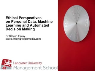 Ethical Perspectives
on Personal Data, Machine
Learning and Automated
Decision Making
Dr Steven Finlay
steve.finlay@virginmedia.com
 