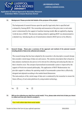LBS RESEARCH ETHICS
LIVERPOOL BUSINESS SCHOOL
Student to Return the Form to your upGrad supervisor 2022/2023
Application for Ethical Approval for Secondary Research
Undertaken Within Liverpool Business School
B2. Background. Please provide brief details of the purpose of the project.
The background of research focuses upon the specific legal entity that is specified and
evaluated by framing REIT. The ownership and transaction of the price rates in real estate
sector is determined by the support of machine learning models that are applied by aligning
1with the laws of REIT. The decision making related to applying REIT was demonstrated in
a detailed way. Introducing the act of monetisation related to REIT proves to be effective.
B3. Research Design. Please give a summary of the approach and method of the planned research
including details of data to be collected and analysed.
The research design that has been adopted by the researcher is the descriptive research design
that considers varied range of data sets and sources. The statistics description that is based on
data analytics mechanism also proves to be relevant for collecting and analysing the data set
that is found to exist. The concept of personalised recommender system is improved by the
support of Positivism research philosophy. The application of REIT Modernisation Act
provides support to enhance the operating model of recommender system that is effectively
designed and adjusted according to the market-based dimensions.
The meta-analysis of the varied range of data sets is conducted by the researcher to ensure the
future efficacy of real estate platforms by using modern technology.
Yes ☐ No ☐
B5. Will you be collecting any data from social media? If so, please state what kind of data you intend
to collect and how you intend to analyse it.
Yes, I will collect data from social media.
 
