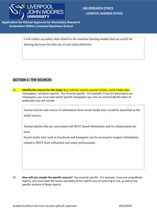 LBS RESEARCH ETHICS
LIVERPOOL BUSINESS SCHOOL
Student to Return the Form to your upGrad supervisor 2022/2023
Application for Ethical Approval for Secondary Research
Undertaken Within Liverpool Business School
I will collect secondary data related to the machine learning models that are useful for
framing decisions for data use in real estate platforms.
SECTION C: THE SOURCES
C1. Identify the sources for the study. (e.g. Industry reports, journal articles, social media sites,
newspapers, company reports). You must be specific. For example, if you are planning to use
newspapers, you must state which specific newspapers you will use and include the dates of
publication you will include.
Journal articles and source of information from social media sites would be identified as the
study sources.
Journal articles that are associated with REIT based information and its enhancement are
used.
Social media sites such as Facebook and Instagram can be accessed to acquire information
related to REIT from influential real estate professionals.
C2. How will you sample the specific sources? You must be specific. For example, if you are using Mintel
reports, you must state the names and dates of the reports you are planning to use, as well as the
specific sections of those reports.
 