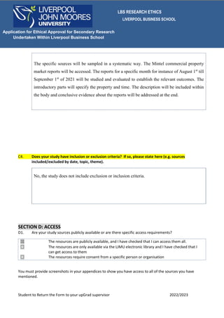 LBS RESEARCH ETHICS
LIVERPOOL BUSINESS SCHOOL
Student to Return the Form to your upGrad supervisor 2022/2023
Application for Ethical Approval for Secondary Research
Undertaken Within Liverpool Business School
The specific sources will be sampled in a systematic way. The Mintel commercial property
market reports will be accessed. The reports for a specific month for instance of August 1st
till
September 1st
of 2021 will be studied and evaluated to establish the relevant outcomes. The
introductory parts will specify the property and time. The description will be included within
the body and conclusive evidence about the reports will be addressed at the end.
C4. Does your study have inclusion or exclusion criteria? If so, please state here (e.g. sources
included/excluded by date, topic, theme).
No, the study does not include exclusion or inclusion criteria.
SECTION D: ACCESS
D1. Are your study sources publicly available or are there specific access requirements?
☒ The resources are publicly available, and I have checked that I can access them all.
☐ The resources are only available via the LJMU electronic library and I have checked that I
can get access to them
☐ The resources require consent from a specific person or organisation
You must provide screenshots in your appendices to show you have access to all of the sources you have
mentioned.
 