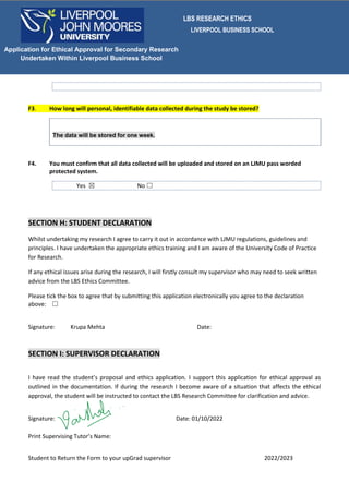 LBS RESEARCH ETHICS
LIVERPOOL BUSINESS SCHOOL
Student to Return the Form to your upGrad supervisor 2022/2023
Application for Ethical Approval for Secondary Research
Undertaken Within Liverpool Business School
F3. How long will personal, identifiable data collected during the study be stored?
The data will be stored for one week.
F4. You must confirm that all data collected will be uploaded and stored on an LJMU pass worded
protected system.
Yes ☒ No ☐
SECTION H: STUDENT DECLARATION
Whilst undertaking my research I agree to carry it out in accordance with LJMU regulations, guidelines and
principles. I have undertaken the appropriate ethics training and I am aware of the University Code of Practice
for Research.
If any ethical issues arise during the research, I will firstly consult my supervisor who may need to seek written
advice from the LBS Ethics Committee.
Please tick the box to agree that by submitting this application electronically you agree to the declaration
above: ☐
Signature: Krupa Mehta Date:
SECTION I: SUPERVISOR DECLARATION
I have read the student’s proposal and ethics application. I support this application for ethical approval as
outlined in the documentation. If during the research I become aware of a situation that affects the ethical
approval, the student will be instructed to contact the LBS Research Committee for clarification and advice.
Signature: Date: 01/10/2022
Print Supervising Tutor’s Name:
 