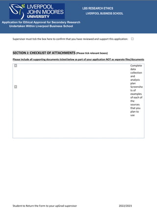 LBS RESEARCH ETHICS
LIVERPOOL BUSINESS SCHOOL
Student to Return the Form to your upGrad supervisor 2022/2023
Application for Ethical Approval for Secondary Research
Undertaken Within Liverpool Business School
Supervisor must tick the box here to confirm that you have reviewed and support this application: ☐
SECTION J: CHECKLIST OF ATTACHMENTS (Please tick relevant boxes)
Please include all supporting documents ticked below as part of your application NOT as separate files/documents
☐ Complete
data
collection
and
analysis
plan
☐ Screensho
ts of
examples
of each of
the
sources
that you
plan to
use
 