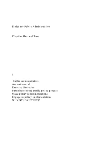Ethics for Public Administration
Chapters One and Two
1
Public Administrators:
Are not neutral
Exercise discretion
Participate in the public policy process
Make policy recommendations
Engage in policy implementation
WHY STUDY ETHICS?
 