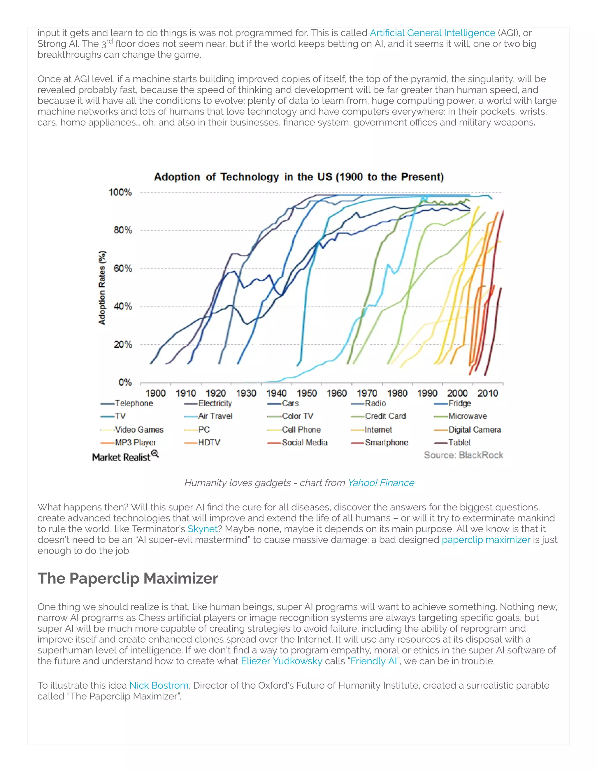 input it gets and learn to do things is was not programmed for. This is called Arti cial General Intelligence (AGI), or
Strong AI. The 3 oor does not seem near, but if the world keeps betting on AI, and it seems it will, one or two big
breakthroughs can change the game.
Once at AGI level, if a machine starts building improved copies of itself, the top of the pyramid, the singularity, will be
revealed probably fast, because the speed of thinking and development will be far greater than human speed, and
because it will have all the conditions to evolve: plenty of data to learn from, huge computing power, a world with large
machine networks and lots of humans that love technology and have computers everywhere: in their pockets, wrists,
cars, home appliances… oh, and also in their businesses, nance system, government o ces and military weapons.
 
Humanity loves gadgets - chart from Yahoo! Finance
What happens then? Will this super AI nd the cure for all diseases, discover the answers for the biggest questions,
create advanced technologies that will improve and extend the life of all humans – or will it try to exterminate mankind
to rule the world, like Terminator’s Skynet? Maybe none, maybe it depends on its main purpose. All we know is that it
doesn’t need to be an “AI super-evil mastermind” to cause massive damage: a bad designed paperclip maximizer is just
enough to do the job.
The Paperclip Maximizer
One thing we should realize is that, like human beings, super AI programs will want to achieve something. Nothing new,
narrow AI programs as Chess arti cial players or image recognition systems are always targeting speci c goals, but
super AI will be much more capable of creating strategies to avoid failure, including the ability of reprogram and
improve itself and create enhanced clones spread over the Internet. It will use any resources at its disposal with a
superhuman level of intelligence. If we don’t nd a way to program empathy, moral or ethics in the super AI software of
the future and understand how to create what Eliezer Yudkowsky calls “Friendly AI”, we can be in trouble.
To illustrate this idea Nick Bostrom, Director of the Oxford’s Future of Humanity Institute, created a surrealistic parable
called “The Paperclip Maximizer”.
rd
 