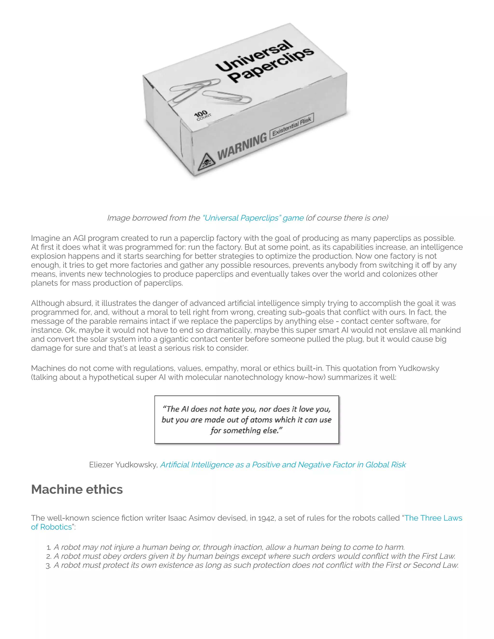  
Image borrowed from the “Universal Paperclips” game (of course there is one)
Imagine an AGI program created to run a paperclip factory with the goal of producing as many paperclips as possible.
At rst it does what it was programmed for: run the factory. But at some point, as its capabilities increase, an intelligence
explosion happens and it starts searching for better strategies to optimize the production. Now one factory is not
enough, it tries to get more factories and gather any possible resources, prevents anybody from switching it o by any
means, invents new technologies to produce paperclips and eventually takes over the world and colonizes other
planets for mass production of paperclips.
Although absurd, it illustrates the danger of advanced arti cial intelligence simply trying to accomplish the goal it was
programmed for, and, without a moral to tell right from wrong, creating sub-goals that con ict with ours. In fact, the
message of the parable remains intact if we replace the paperclips by anything else - contact center software, for
instance. Ok, maybe it would not have to end so dramatically, maybe this super smart AI would not enslave all mankind
and convert the solar system into a gigantic contact center before someone pulled the plug, but it would cause big
damage for sure and that’s at least a serious risk to consider.
Machines do not come with regulations, values, empathy, moral or ethics built-in. This quotation from Yudkowsky
(talking about a hypothetical super AI with molecular nanotechnology know-how) summarizes it well:
Eliezer Yudkowsky, Arti cial Intelligence as a Positive and Negative Factor in Global Risk
Machine ethics
The well-known science ction writer Isaac Asimov devised, in 1942, a set of rules for the robots called “The Three Laws
of Robotics”:
1. A robot may not injure a human being or, through inaction, allow a human being to come to harm.
2. A robot must obey orders given it by human beings except where such orders would con ict with the First Law.
3. A robot must protect its own existence as long as such protection does not con ict with the First or Second Law.
 