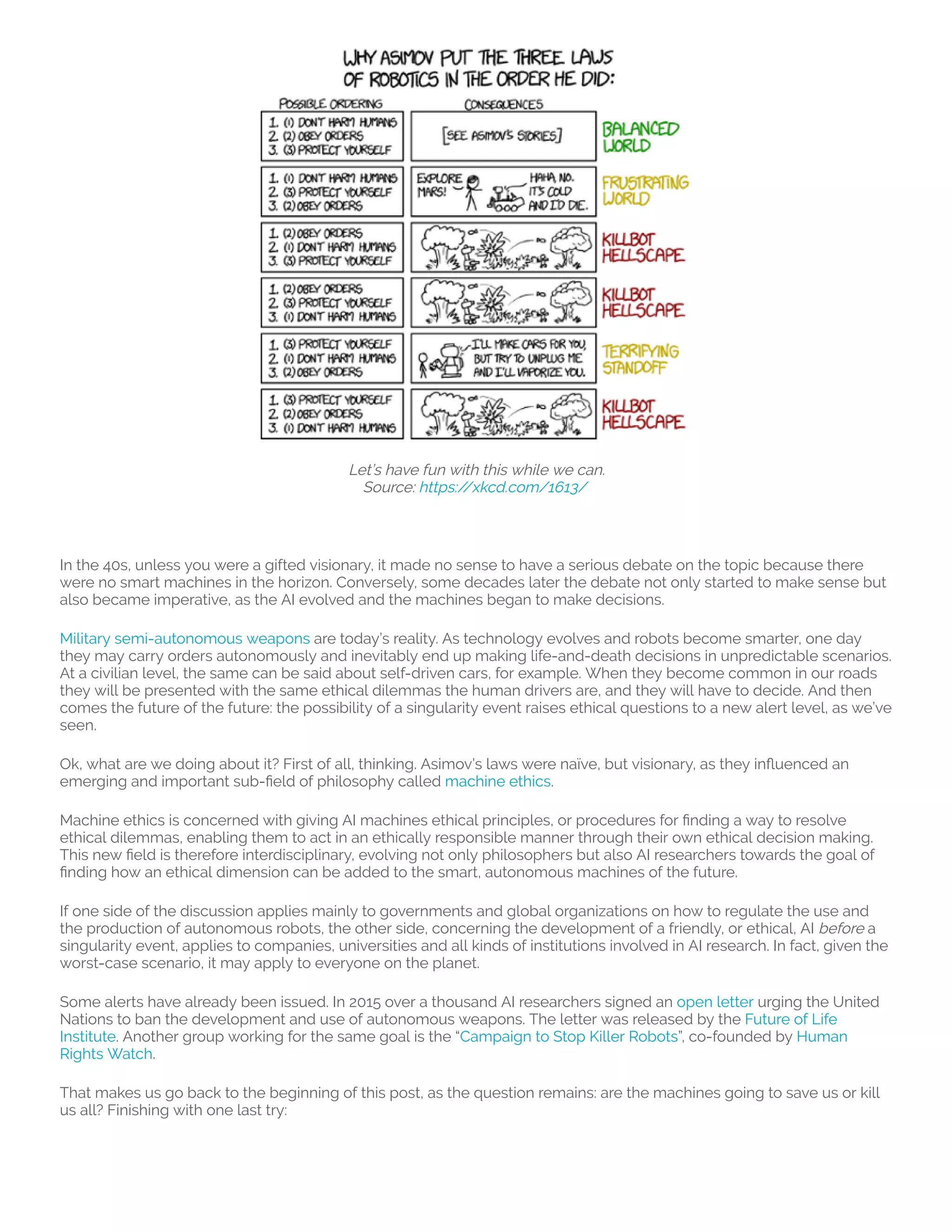Let’s have fun with this while we can.
Source: https://xkcd.com/1613/ 
 
In the 40s, unless you were a gifted visionary, it made no sense to have a serious debate on the topic because there
were no smart machines in the horizon. Conversely, some decades later the debate not only started to make sense but
also became imperative, as the AI evolved and the machines began to make decisions.
Military semi-autonomous weapons are today’s reality. As technology evolves and robots become smarter, one day
they may carry orders autonomously and inevitably end up making life-and-death decisions in unpredictable scenarios.
At a civilian level, the same can be said about self-driven cars, for example. When they become common in our roads
they will be presented with the same ethical dilemmas the human drivers are, and they will have to decide. And then
comes the future of the future: the possibility of a singularity event raises ethical questions to a new alert level, as we’ve
seen.
Ok, what are we doing about it? First of all, thinking. Asimov’s laws were naïve, but visionary, as they in uenced an
emerging and important sub- eld of philosophy called machine ethics.
Machine ethics is concerned with giving AI machines ethical principles, or procedures for nding a way to resolve
ethical dilemmas, enabling them to act in an ethically responsible manner through their own ethical decision making.
This new eld is therefore interdisciplinary, evolving not only philosophers but also AI researchers towards the goal of
nding how an ethical dimension can be added to the smart, autonomous machines of the future.
If one side of the discussion applies mainly to governments and global organizations on how to regulate the use and
the production of autonomous robots, the other side, concerning the development of a friendly, or ethical, AI before a
singularity event, applies to companies, universities and all kinds of institutions involved in AI research. In fact, given the
worst-case scenario, it may apply to everyone on the planet.
Some alerts have already been issued. In 2015 over a thousand AI researchers signed an open letter urging the United
Nations to ban the development and use of autonomous weapons. The letter was released by the Future of Life
Institute. Another group working for the same goal is the “Campaign to Stop Killer Robots”, co-founded by Human
Rights Watch.
That makes us go back to the beginning of this post, as the question remains: are the machines going to save us or kill
us all? Finishing with one last try:
 