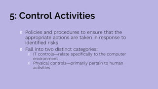 5: Control Activities
✘ Policies and procedures to ensure that the
appropriate actions are taken in response to
identified risks
✘ Fall into two distinct categories:
✗ IT controls—relate specifically to the computer
environment
✗ Physical controls—primarily pertain to human
activities
 