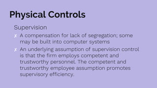 Physical Controls
Supervision
✘ A compensation for lack of segregation; some
may be built into computer systems
✘ An underlying assumption of supervision control
is that the firm employs competent and
trustworthy personnel. The competent and
trustworthy employee assumption promotes
supervisory efficiency.
 