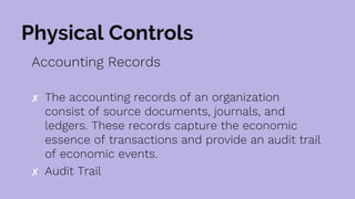 Physical Controls
Accounting Records
✘ The accounting records of an organization
consist of source documents, journals, and
ledgers. These records capture the economic
essence of transactions and provide an audit trail
of economic events.
✘ Audit Trail
 