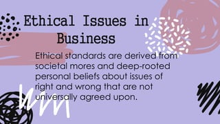 Ethical Issues in
Business
Ethical standards are derived from
societal mores and deep-rooted
personal beliefs about issues of
right and wrong that are not
universally agreed upon.
 