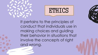 ETHICS
18
It pertains to the principles of
conduct that individuals use in
making choices and guiding
their behavior in situations that
involve the concepts of right
and wrong.
 