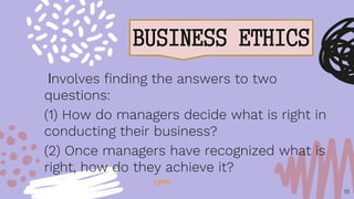 BUSINESS ETHICS
19
Involves finding the answers to two
questions:
(1) How do managers decide what is right in
conducting their business?
(2) Once managers have recognized what is
right, how do they achieve it?
UP!!!!
 