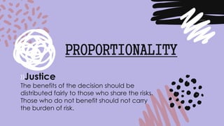 »Justice
The benefits of the decision should be
distributed fairly to those who share the risks.
Those who do not benefit should not carry
the burden of risk.
PROPORTIONALITY
 