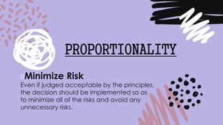 »Minimize Risk
Even if judged acceptable by the principles,
the decision should be implemented so as
to minimize all of the risks and avoid any
unnecessary risks.
PROPORTIONALITY
 