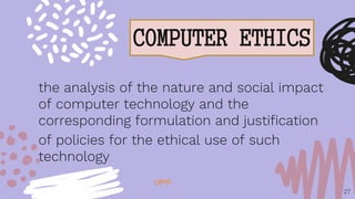 COMPUTER ETHICS
27
the analysis of the nature and social impact
of computer technology and the
corresponding formulation and justification
of policies for the ethical use of such
technology
UP!!!!
 