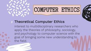 COMPUTER ETHICS
31
✘ Theoretical Computer Ethics
interest to multidisciplinary researchers who
apply the theories of philosophy, sociology,
and psychology to computer science with the
goal of bringing some new understanding to
the field.
 