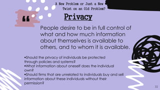 “
A New Problem or Just a New
Twist on an Old Problem?
32
Privacy
People desire to be in full control of
what and how much information
about themselves is available to
others, and to whom it is available.
Should the privacy of individuals be protected
through policies and systems?
What information about oneself does the individual
own?
Should firms that are unrelated to individuals buy and sell
information about these individuals without their
permission?
 