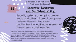 “
A New Problem or Just a New
Twist on an Old Problem?
33
Security (Accuracy
and Confidentiality)
Security systems attempt to prevent
fraud and other misuse of computer
systems, they act to protect
and further the legitimate interests of
the system’s constituencies.
Which is the more important goal? Automated monitoring
can be used to detect intruders or other misuse, yet it can also be
used to spy on legitimate users, thus diminishing their privacy.
Where is the line to be drawn? What is an appropriate use and
level of security? Which is most important: security, accuracy, or
confidentiality?
UP!!!!
 