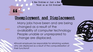 “
A New Problem or Just a New
Twist on an Old Problem?
37
Unemployment and Displacement
Many jobs have been and are being
changed as a result of the
availability of computer technology
People unable or unprepared to
change are displaced.
Should employers be responsible for retraining workers
who are displaced as a result of the computerization of
their functions?
UP!!!!
 