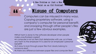“
A New Problem or Just a New
Twist on an Old Problem?
38
Misuse of Computers
Computers can be misused in many ways.
Copying proprietary software, using a
company’s computer for personal benefit,
and snooping through other people’s files
are just a few obvious examples.
What harm is done to the software developer when people
make unauthorized copies?
A computer is not an item that deteriorates with use, so is there
any harm to the employer if it is used for an employee’s personal
benefit?
Is it okay to look through paper files that clearly belong to
someone else?
Is there any difference between paper files and computer files?
UP!!!!
 