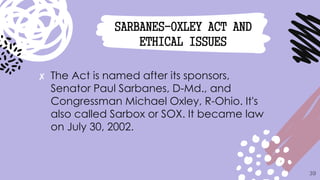 ✘ The Act is named after its sponsors,
Senator Paul Sarbanes, D-Md., and
Congressman Michael Oxley, R-Ohio. It's
also called Sarbox or SOX. It became law
on July 30, 2002.
39
SARBANES-OXLEY ACT AND
ETHICAL ISSUES
 